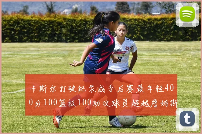 卡斯尔打破纪录成季后赛最年轻400分100篮板100助攻球员超越詹姆斯荣耀时刻