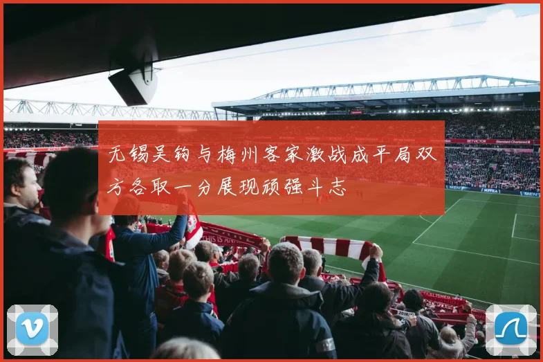 无锡吴钩与梅州客家激战成平局双方各取一分展现顽强斗志