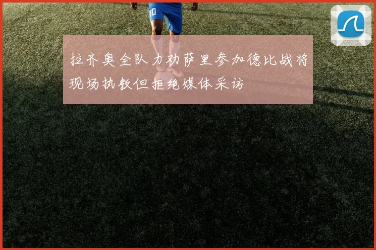 拉齐奥全队力劝萨里参加德比战将现场执教但拒绝媒体采访
