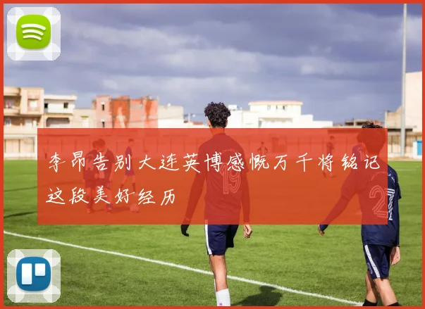 李昂告别大连英博感慨万千将铭记这段美好经历