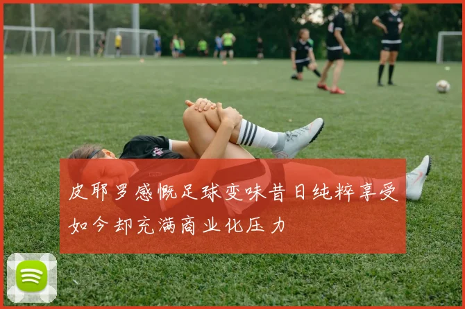 皮耶罗感慨足球变味昔日纯粹享受如今却充满商业化压力
