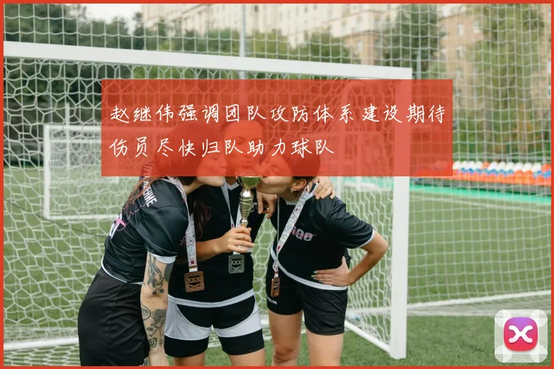 赵继伟强调团队攻防体系建设期待伤员尽快归队助力球队