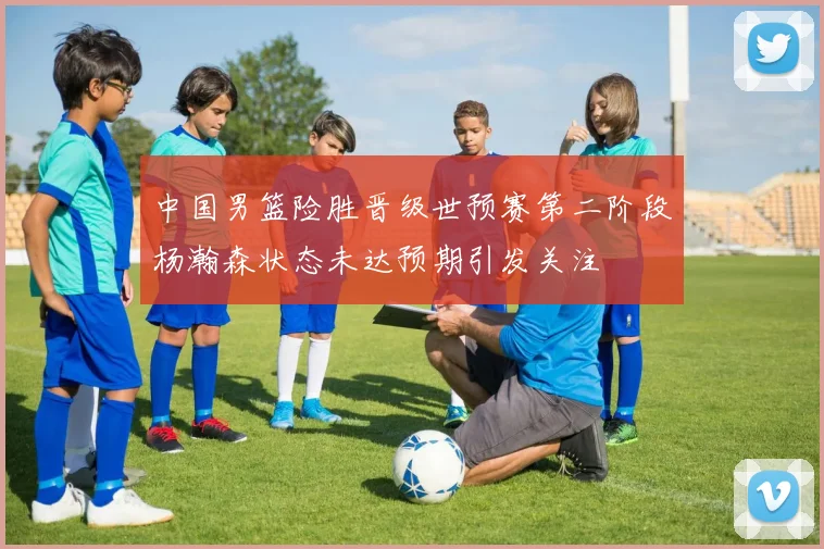 中国男篮险胜晋级世预赛第二阶段杨瀚森状态未达预期引发关注