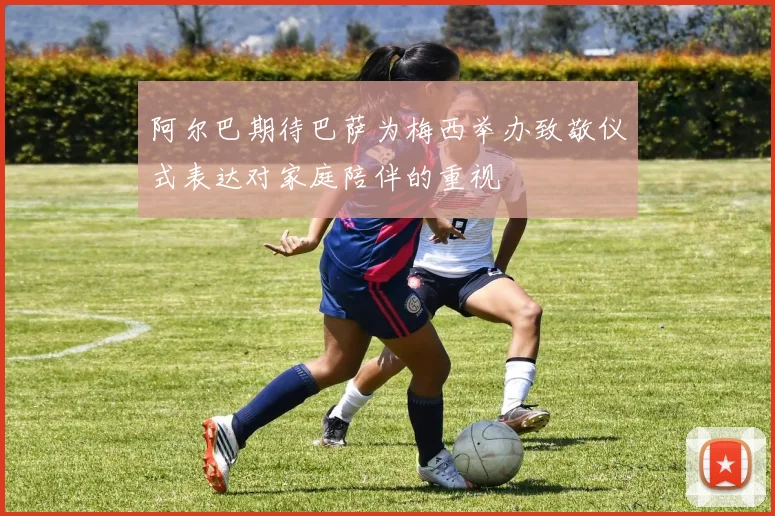 阿尔巴期待巴萨为梅西举办致敬仪式表达对家庭陪伴的重视