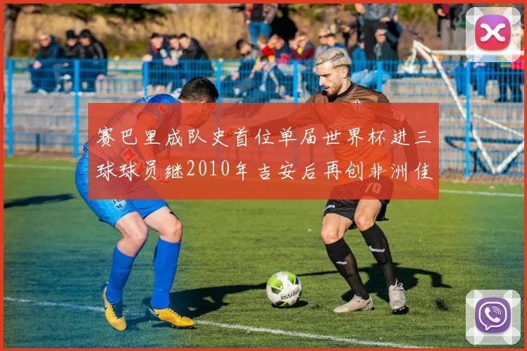 赛巴里成队史首位单届世界杯进三球球员继2010年吉安后再创非洲佳绩
