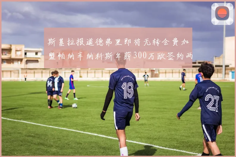 斯基拉报道德弗里即将无转会费加盟帕纳辛纳科斯年薪300万欧签约两年