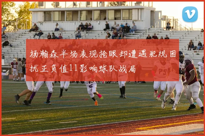杨瀚森半场表现抢眼却遭遇犯规困扰正负值11影响球队战局