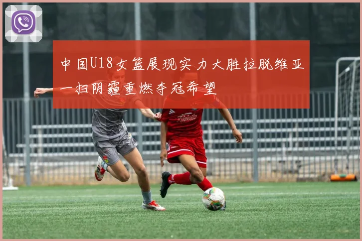 中国U18女篮展现实力大胜拉脱维亚一扫阴霾重燃夺冠希望
