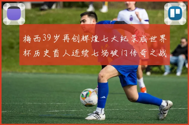 梅西39岁再创辉煌七大纪录成世界杯历史首人连续七场破门传奇之战