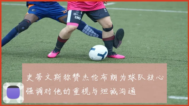 史蒂文斯称赞杰伦布朗为球队核心强调对他的重视与坦诚沟通