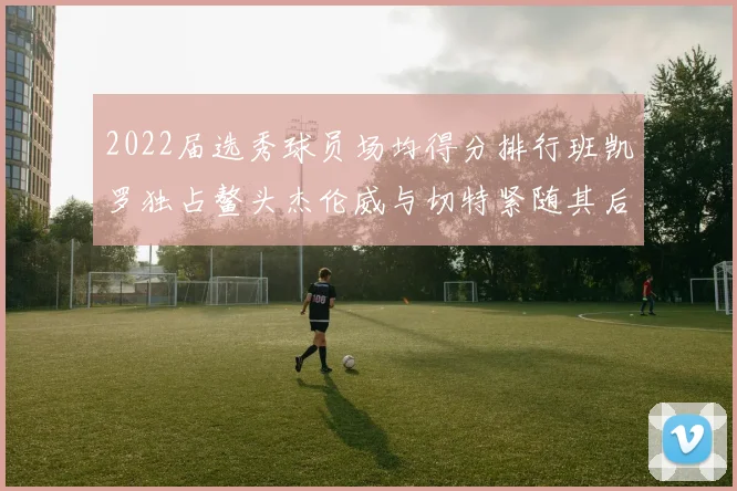 2022届选秀球员场均得分排行班凯罗独占鳌头杰伦威与切特紧随其后