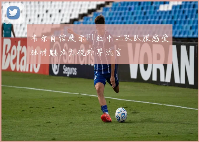 韦尔自信展示F1红牛二队队服感受独特魅力无视外界流言
