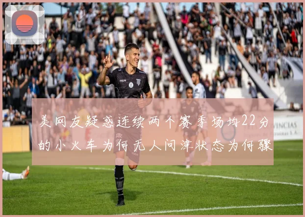 美网友疑惑连续两个赛季场均22分的小火车为何无人问津状态为何骤降
